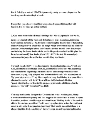 But it failed by a vote of 270-251.Apparently, unity was more important for
the delegatesthan theologicaltruth.
I hope that you all agree that God knows in advance all things that will
happen. But we must go a step further:
2. God has ordained in advance all things that will take place in this world.
Jesus says that all of the wars and disturbances must take place, indicating
God’s settled purpose (21:9). He says concerning the destruction of Jerusalem,
that it will happen “in order that all things which are written may be fulfilled”
(21:22). God sovereignlychose Israelfrom all other nations to be His people
and to bring forth the Saviorof the world. He predetermined by His plan that
Israelwould crucify her Savior (Acts 2:23; 4:27-28). And He sovereignly
determined to judge Israel for her sin of killing her Savior.
Through Isaiah (46:9-11)God declares to His disobedient people, “ForI am
God, and there is no other; I am God, and there is no one like Me, declaring
the end from the beginning and from ancient times things which have not
been done, saying, ‘My purpose will be established, and I will accomplishall
My goodpleasure’;… Truly I have spoken;truly I will bring it to pass. I have
planned it, surely I will do it.” Paul affirms in Ephesians 1:11, God
“predestined[us] according to His purpose who works all things after the
counselof His will.” (See also Prov. 16:4.)
You may not like the thought that God ordains evil as well as good. Many
Christians blame everything bad that happens on the devil as if he did it apart
from God, without considering where that line of thinking leads. If the devil is
able to do anything outside of God’s sovereignplan, then he is a force at least
equal in strength, if not greater, than God. That would mean that there is a
chance that the devil could thwart the sovereignplan of God and achieve his
 