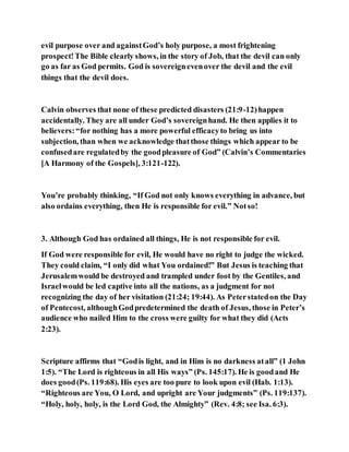 evil purpose over and againstGod’s holy purpose, a most frightening
prospect!The Bible clearly shows, in the story of Job, that the devil can only
go as far as God permits. God is sovereignevenover the devil and the evil
things that the devil does.
Calvin observes that none of these predicted disasters (21:9-12)happen
accidentally. They are all under God’s sovereignhand. He then applies it to
believers:“for nothing has a more powerful efficacyto bring us into
subjection, than when we acknowledge thatthose things which appear to be
confusedare regulatedby the goodpleasure of God” (Calvin’s Commentaries
[A Harmony of the Gospels], 3:121-122).
You’re probably thinking, “If God not only knows everything in advance, but
also ordains everything, then He is responsible for evil.” Notso!
3. Although God has ordained all things, He is not responsible for evil.
If God were responsible for evil, He would have no right to judge the wicked.
They could claim, “I only did what You ordained!” But Jesus is teaching that
Jerusalemwould be destroyed and trampled under foot by the Gentiles, and
Israelwould be led captive into all the nations, as a judgment for not
recognizing the day of her visitation (21:24; 19:44). As Peterstatedon the Day
of Pentecost, althoughGodpredetermined the death of Jesus, those in Peter’s
audience who nailed Him to the cross were guilty for what they did (Acts
2:23).
Scripture affirms that “Godis light, and in Him is no darkness atall” (1 John
1:5). “The Lord is righteous in all His ways” (Ps. 145:17). He is goodand He
does good(Ps. 119:68). His eyes are too pure to look upon evil (Hab. 1:13).
“Righteous are You, O Lord, and upright are Your judgments” (Ps. 119:137).
“Holy, holy, holy, is the Lord God, the Almighty” (Rev. 4:8; see Isa. 6:3).
 
