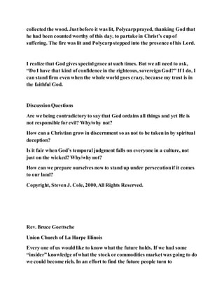 collectedthe wood. Justbefore it was lit, Polycarpprayed, thanking God that
he had been counted worthy of this day, to partake in Christ’s cup of
suffering. The fire was lit and Polycarpstepped into the presence ofhis Lord.
I realize that God gives specialgrace atsuch times. But we all need to ask,
“Do I have that kind of confidence in the righteous, sovereignGod?” If I do, I
can stand firm even when the whole world goes crazy, because my trust is in
the faithful God.
DiscussionQuestions
Are we being contradictory to say that God ordains all things and yet He is
not responsible for evil? Why/why not?
How can a Christian grow in discernment so as not to be taken in by spiritual
deception?
Is it fair when God’s temporal judgment falls on everyone in a culture, not
just on the wicked? Why/why not?
How can we prepare ourselves now to stand up under persecutionif it comes
to our land?
Copyright, Steven J. Cole, 2000,All Rights Reserved.
Rev. Bruce Goettsche
Union Church of La Harpe Illinois
Every one of us would like to know what the future holds. If we had some
“insider” knowledge ofwhat the stock orcommodities marketwas going to do
we could become rich. In an effort to find the future people turn to
 