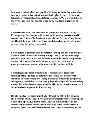 horoscopes, fortune tellers and psychics. We think we would like to know how
long we are going to live so that we could better plan for our retirement or
forgetabout retirement and spend all our money now. We’d especiallylike to
know when the Lord was going to return so we could getour priorities in
order.
The text before us in Luke 21 (and in the parallels in Matthew 24 and Mark
13) is a passagethathas spurred a host of books pointing to various world
events as sure “signs ofthe imminent return of Christ”. Mostof those books
quickly find their way to bargain bins at bookstoresbecausetheyoften jump
to conclusions that are not warranted.
I believe there is information in this text that canhelp us know what to expect
from the future. As we work our way through Luke 21 we will be talking a
greatdeal about what is to come. However, we must be careful interpreters of
the text and listen to what is said without trying to make the text say
something more spectacularand be more specific than it actually is.
The dialogue came about because some of the disciples of Jesus were
marveling at the structure of the temple. The temple was a massive and
incredible piece of architecture. During the lifetime of Jesus the Temple was
undergoing a remodeling that had been going on for 46 years!The remodeling
was not finished until some 30 years later in AD 63 which was just sevenyears
before it was destroyedby the Roman army.
Herod expanded the temple complex to 400 yards by 500 yards which was
about twice its original size. It was anywhere from six to twelve stories tall. As
a point of comparison, a domed Professionalfootballstadium would not
overshadow the temple complex at all! According to the Jewishhistorian
Josephus, Herodused white marble stones up to sixty-sevenfeet long, twelve
 