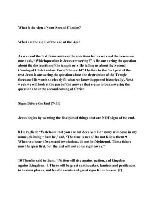 What is the sign of your SecondComing?
What are the signs of the end of the Age?
As we read the text Jesus answers the questions but as we read the verses we
must ask, “Whichquestion is Jesus answering?”Is He answering the question
about the destruction of the temple or is He telling us about the Second
Coming of Christ and/or End of the world? I believe in the first part of the
text Jesus is answering the question about the destruction of the Temple
(because His words so clearly fit what we know happened historically). Next
week we will look at the part of the answerthat seems to be answering the
question about the secondcoming of Christ.
Signs Before the End (7-11)
Jesus begins by warning the disciples of things that are NOT signs of the end.
8 He replied: “Watchout that you are not deceived. For many will come in my
name, claiming, ‘I am he,’ and, ‘The time is near.’ Do not follow them. 9
When you hear of wars and revolutions, do not be frightened. These things
must happen first, but the end will not come right away.”
10 Then he said to them: “Nationwill rise againstnation, and kingdom
againstkingdom. 11 There will be great earthquakes, famines and pestilences
in various places, and fearful events and greatsigns from heaven. [2]
 