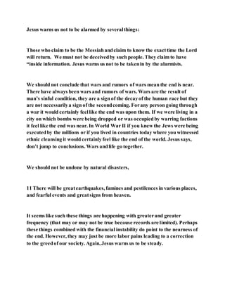 Jesus warns us not to be alarmed by severalthings:
Those who claim to be the Messiahandclaim to know the exacttime the Lord
will return. We must not be deceivedby such people. They claim to have
“inside information. Jesus warns us not to be takenin by the alarmists.
We should not conclude that wars and rumors of wars mean the end is near.
There have always been wars and rumors of wars. Wars are the result of
man’s sinful condition, they are a sign of the decayof the human race but they
are not necessarilya sign of the secondcoming. Forany person going through
a war it would certainly feellike the end was upon them. If we were living in a
city on which bombs were being dropped or was occupiedby warring factions
it feel like the end was near. In World War II if you knew the Jews were being
executedby the millions or if you lived in countries today where you witnessed
ethnic cleansing it would certainly feel like the end of the world. Jesus says,
don’t jump to conclusions. Wars andlife go together.
We should not be undone by natural disasters,
11 There will be greatearthquakes, famines and pestilences in various places,
and fearful events and greatsigns from heaven.
It seems like such these things are happening with greaterand greater
frequency (that may or may not be true because records are limited). Perhaps
these things combined with the financial instability do point to the nearness of
the end. However, they may just be more labor pains leading to a correction
to the greedof our society. Again, Jesus warns us to be steady.
 