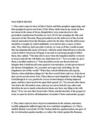 MATTHEW HENRY
1. They must expectto hear of false Christs and false prophets appearing, and
false prophecies given out (Luke 21:8): Many shall come in my name he does
not mean in the name of Jesus, though there were some deceivers who
pretended commissions from him (as Acts 19:13), but usurping the title and
characterof the Messiah. Manypretended to be the deliverers of the Jewish
church and nation from the Romans, and to fix the time when the deliverance
should be wrought, by which multitudes were drawn into a snare, to their
ruin. They shall say, hoti ego eimi--I am he, or I am, as if they would assume
that incommunicable name of God, by which he made himself known when he
came to deliver Israelout of Egypt, I am and, to encourage people to follow
them, they added, "The time draws near when the kingdom shall be restored
to Israel, and all who will follow me shall share in it." Now as to this, he gives
them a needful caution (1.) "Take heedthat you be not deceiveddo not
imagine that I shall myself come again in external glory, to take possessionof
the throne of kingdoms. No, you must not expect any such thing, for my
kingdom is not of this world." When they askedsolicitouslyand eagerly,
Master, when shall these things be? the first word Christ said was, Take heed
that you be not deceived. Note, Those thatare most inquisitive in the things of
God (though it is very goodto be so)are in most danger of being imposed
upon, and have most need to be upon their guard. (2.) "Go you not after them.
You know the Messiahis come, and you are not to look for any other and
therefore do not so much as hearkento them, nor have any thing to do with
them." If we are sure that Jesus is the Christ, and his doctrine is the gospel, of
God, we must be deaf to all intimations of another Christ and another gospel.
2. They must expectto hear of greatcommotions in the nations, and many
terrible judgments inflicted upon the Jews and their neighbours. (1.) There
shall be bloody wars (Luke 21:10): Nation shall rise againstnation, one part of
the Jewishnation againstanother, or rather the whole againstthe Romans.
 