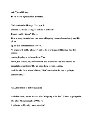 ask. You will know.
So He warns againstfalse messiahs.
Notice what else He says. “Manywill
come in My name saying, ‘The time is at hand!’
Do not go after them.” There,
He warns againstthe idea that the end is going to come immediately and He
picks
up on this furthermore in verse 9.
“The end will not be at once,” and so He warns againstthe idea that His
second
coming is going to be immediate. You
know, His crucifixion, resurrection, and ascension, and then there’s an
expectationthat there’ll be an immediate secondcoming.
And He tells them ahead of time, “Don’tthink that the end is going to
come quickly.”
An Admonition to not be deceived
And then third, notice here — what’s it going to be like? What’s it going to be
like after My resurrection? What’s
it going to be like after my ascension?
 