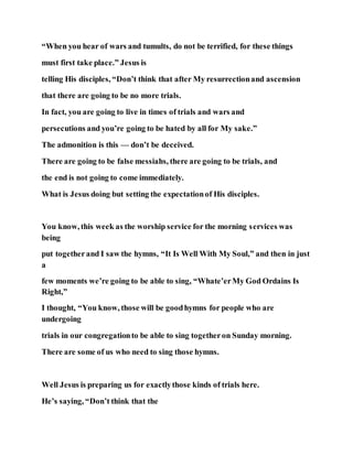 “When you hear of wars and tumults, do not be terrified, for these things
must first take place.” Jesus is
telling His disciples, “Don’t think that after My resurrectionand ascension
that there are going to be no more trials.
In fact, you are going to live in times of trials and wars and
persecutions and you’re going to be hated by all for My sake.”
The admonition is this — don’t be deceived.
There are going to be false messiahs, there are going to be trials, and
the end is not going to come immediately.
What is Jesus doing but setting the expectationof His disciples.
You know, this week as the worship service for the morning services was
being
put togetherand I saw the hymns, “It Is Well With My Soul,” and then in just
a
few moments we’re going to be able to sing, “Whate’erMy God Ordains Is
Right,”
I thought, “You know, those will be goodhymns for people who are
undergoing
trials in our congregationto be able to sing togetheron Sunday morning.
There are some of us who need to sing those hymns.
Well Jesus is preparing us for exactlythose kinds of trials here.
He’s saying, “Don’t think that the
 
