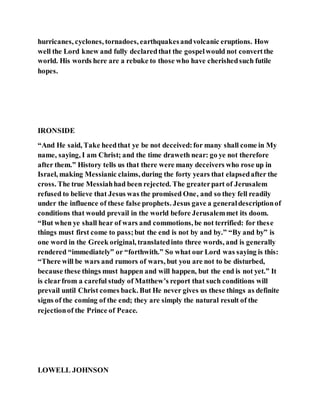 hurricanes, cyclones, tornadoes, earthquakesandvolcanic eruptions. How
well the Lord knew and fully declaredthat the gospelwould not convertthe
world. His words here are a rebuke to those who have cherishedsuch futile
hopes.
IRONSIDE
“And He said, Take heedthat ye be not deceived:for many shall come in My
name, saying, I am Christ; and the time draweth near: go ye not therefore
after them.” History tells us that there were many deceivers who rose up in
Israel, making Messianic claims, during the forty years that elapsedafter the
cross. The true Messiahhad been rejected. The greaterpart of Jerusalem
refused to believe that Jesus was the promised One, and so they fell readily
under the influence of these false prophets. Jesus gave a generaldescriptionof
conditions that would prevail in the world before Jerusalemmet its doom.
“But when ye shall hear of wars and commotions, be not terrified: for these
things must first come to pass;but the end is not by and by.” “By and by” is
one word in the Greek original, translatedinto three words, and is generally
rendered “immediately” or “forthwith.” So what our Lord was saying is this:
“There will be wars and rumors of wars, but you are not to be disturbed,
because these things must happen and will happen, but the end is not yet.” It
is clearfrom a careful study of Matthew’s report that such conditions will
prevail until Christ comes back. But He never gives us these things as definite
signs of the coming of the end; they are simply the natural result of the
rejectionof the Prince of Peace.
LOWELL JOHNSON
 