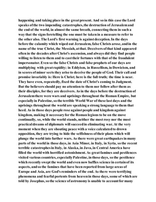happening and taking place in the greatpresent. And so in this case the Lord
speaks ofthe two impending catastrophes,the destruction of Jerusalemand
the end of the world, in almost the same breath, connecting them in such a
way that the signs foretelling the one must be takenin a measure to refer to
the other also. The Lord's first warning is againstdeception. In the days
before the calamity which wiped out Jerusalem, false Christs arose, andin the
name of the true Christ, the Messiah, atthat. Deceivers ofthat kind appeared
often in the decades afterChrist's ascension, and always did they find people
willing to listen to them and to casttheir fortunes with that of the fraudulent
impersonator. Even so the false Christs and false prophets of our days are
multiplying with greatrapidity; in Eddyism, in Russellism, in Dowieism, and
in scores ofminor sects they arise to deceive the people of God. Their call and
promise invariably is: Here is Christ; here is the full truth; the time is near.
They have even, repeatedly, fixed the date of Christ's coming to Judgment.
But the believers should pay no attention to them nor follow after them as
their disciples, for they are deceivers. As in the days before the destruction of
Jerusalemthere were wars and uprisings throughout the Roman Empire, but
especiallyin Palestine, so the terrible World War of these last days and the
uprisings throughout the world are speaking a strong language to them that
heed. As in those days people rose againstpeople and kingdom against
kingdom, making it necessaryfor the Roman legions to be on the move
continually, so, while the world stands, neither the most rosy nor the most
practicaldreams of diplomats will succeedin eliminating war. At the very
moment when they are shouting peace with a voice calculatedto drown
opposition, they are trying to hide the selfishness oftheir plans which will
plunge the world into further wars. As there were great earthquakes in many
parts of the world in those days, in Asia Minor, in Italy, in Syria, so the recent
terrible catastrophesin Italy, in Alaska, in Java, in Central America have
filled the world with horrified astonishment. As greatfamines and pestilences
visited various countries, especiallyPalestine, in those days, so the pestilence
which recently swept the world and even now baffles science in certainof its
aspects, andso the famines that have been reported from large areas of
Europe and Asia, are God's reminders of the end. As there were terrifying
phenomena and fearful portents from heavenin those days, some of which are
told by Josephus, so the science ofastronomy is unable to accountfor many
 