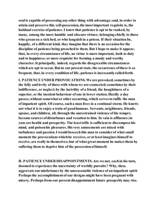 soul is capable of possessing anyother thing with advantage;and, in order to
attain and preserve this self-possession, the most important requisite is, the
habitual exercise ofpatience. I know that patience is apt to be ranked, by
many, among the more humble and obscure virtues; belonging chiefly to those
who groanon a sick bed, or who languish in a prison. If their situation be,
happily, of a different kind, they imagine that there is no occasionfor the
discipline of patience being preachedto them. But I hope to make it appear,
that, in every circumstance of life, no virtue is more important, both to duty
and to happiness; or more requisite for forming a manly and worthy
character. It principally, indeed, regards the disagreeable circumstances
which are apt to occur. But in our present state, the occurrence ofthese is so
frequent, that, in every condition of life, patience is incessantlycalledforth.
I. PATIENCE UNDER PROVOCATIONS. We are provoked, sometimes by
the folly and levity of those with whom we are connected;sometimes by their
indifference, or neglect;by the incivility of a friend, the haughtiness of a
superior, or the insolent behaviour of one in lower station. Hardly a day
passes,without somewhator other occurring, which serves to ruffle the man
of impatient spirit. Of course, sucha man lives in a continual storm. He knows
not what it is to enjoy a train of goodhumour. Servants, neighbours, friends,
spouse, and children, all, through the unrestrained violence of his temper,
become sources ofdisturbance and vexation to him. In vain is affluence;in
yam are health and prosperity. The leasttrifle is sufficient to discompose his
mind, and poisonhis pleasures. His very amusements are mixed with
turbulence and passion. I would beseechthis man to considerof what small
moment the provocations whichhe receives, orat leastimagines himself to
receive, are really in themselves;but of what great moment he makes them by
suffering them to deprive him of the possessionofhimself.
II. PATIENCE UNDER DISAPPOINTMENTS.Are we not, eachin his turn,
doomed to experience the uncertainty of worldly pursuits? Why, then,
aggravate ourmisfortunes by the unreasonable violence of an impatient spirit
Perhaps the accomplishmentof our designs might have been pregnant with
misery. Perhaps from our present disappointment future prosperity may rise.
 