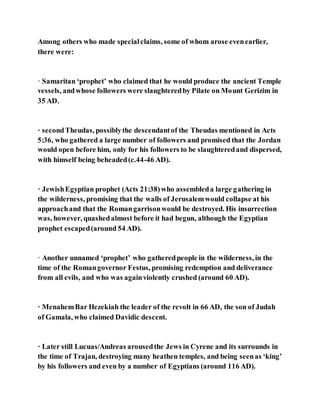 Among others who made specialclaims, some of whom arose evenearlier,
there were:
· Samaritan ‘prophet’ who claimed that he would produce the ancient Temple
vessels, andwhose followers were slaughteredby Pilate on Mount Gerizim in
35 AD.
· secondTheudas, possiblythe descendantof the Theudas mentioned in Acts
5:36, who gathered a large number of followers and promised that the Jordan
would open before him, only for his followers to be slaughteredand dispersed,
with himself being beheaded(c.44-46 AD).
· JewishEgyptian prophet (Acts 21:38)who assembleda large gathering in
the wilderness, promising that the walls of Jerusalemwould collapse at his
approachand that the Romangarrisonwould be destroyed. His insurrection
was, however, quashedalmost before it had begun, although the Egyptian
prophet escaped(around 54 AD).
· Another unnamed ‘prophet’ who gatheredpeople in the wilderness, in the
time of the Romangovernor Festus, promising redemption and deliverance
from all evils, and who was againviolently crushed (around 60 AD).
· MenahemBar Hezekiah the leader of the revolt in 66 AD, the son of Judah
of Gamala, who claimed Davidic descent.
· Later still Lucuas/Andreas arousedthe Jews in Cyrene and its surrounds in
the time of Trajan, destroying many heathen temples, and being seenas ‘king’
by his followers and even by a number of Egyptians (around 116 AD).
 