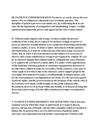 III. PATIENCE UNDER RESTRAINTS.No man is, or canbe, always his own
master. We are obliged, in a thousand cases, to submit and obey. The
discipline of patience preserves our minds easy, by conforming them to our
state. By the impetuosity of an impatient and unsubmitting temper, we fight
againstan unconquerable power; and aggravatethe evils we must endure.
IV. Patience under injuries and wrongs. To these, amidst the present
confusionof the world, all are exposed. No station is so high, no power so
great, no characterso unblemished, as to exempt men from being attackedby
rashness, malice, orenvy. To behave under such attacks withdue patience
and moderation, is, it must be confessed, one of the most trying exercisesof
virtue. But, in order to prevent mistakes on this subject, it is necessaryto
observe, that a tame submission to wrongs is not required by religion. We are
by no means to imagine that religion tends to extinguish the sense ofhonour,
or to suppress the exertion of a manly spirit. It is under a false apprehension
of this kind that Christian patience is sometimes stigmatized in discourse as
no other than a different name for cowardice. Onthe contrary, every man of
virtue ought to feel what is due to his character, and to support properly his
own rights. Resentmentof wrong is a useful principle in human nature; and
for the wisestpurposes was implanted in our frame. It is the necessaryguard
of private rights; and the greatrestraint on the insolence of the violent, who, if
no resistance were made, would trample on the gentle and peaceable.
Resentment, however, if not kept within due bounds, is in hazard of rising into
fierce and cruel revenge. It is the office of patience to temper resentment by
reason.
V. PATIENCE UNDER ADVERSITYAND AFFLICTION. This is the most
common sense in which this virtue is understood; as it respects disease,
poverty, old age, loss offriends, and the other calamities which are incident to
human life. In general, there are two chief exercises ofpatience under
adversity; one respecting God, and another respecting men. Patience with
 