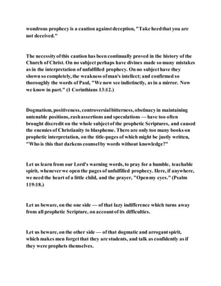 wondrous prophecy is a caution againstdeception, "Take heedthat you are
not deceived."
The necessityofthis caution has been continually proved in the history of the
Church of Christ. On no subject perhaps have divines made so many mistakes
as in the interpretation of unfulfilled prophecy. On no subjecthave they
shown so completely, the weakness ofman's intellect; and confirmed so
thoroughly the words of Paul, "We now see indistinctly, as in a mirror. Now
we know in part." (1 Corinthians 13:12.)
Dogmatism, positiveness, controversialbitterness, obstinacyin maintaining
untenable positions, rashassertions and speculations — have too often
brought discredit on the whole subjectof the prophetic Scriptures, and caused
the enemies of Christianity to blaspheme. There are only too many books on
prophetic interpretation, on the title-pages of which might be justly written,
"Who is this that darkens counselby words without knowledge?"
Let us learn from our Lord's warning words, to pray for a humble, teachable
spirit, wheneverwe open the pages of unfulfilled prophecy. Here, if anywhere,
we need the heart of a little child, and the prayer, "Openmy eyes." (Psalm
119:18.)
Let us beware, on the one side — of that lazy indifference which turns away
from all prophetic Scripture, on accountof its difficulties.
Let us beware, on the other side — of that dogmatic and arrogantspirit,
which makes men forgetthat they are students, and talk as confidently as if
they were prophets themselves.
 