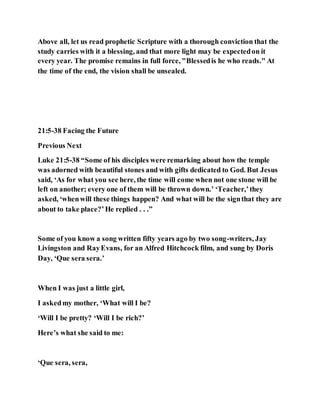 Above all, let us read prophetic Scripture with a thorough conviction that the
study carries with it a blessing, and that more light may be expectedon it
every year. The promise remains in full force, "Blessedis he who reads." At
the time of the end, the vision shall be unsealed.
21:5-38 Facing the Future
Previous Next
Luke 21:5-38 “Some of his disciples were remarking about how the temple
was adorned with beautiful stones and with gifts dedicated to God. But Jesus
said, ‘As for what you see here, the time will come when not one stone will be
left on another; every one of them will be thrown down.’ ‘Teacher,’they
asked, ‘whenwill these things happen? And what will be the signthat they are
about to take place?’He replied . . .”
Some of you know a song written fifty years ago by two song-writers, Jay
Livingston and RayEvans, for an Alfred Hitchcock film, and sung by Doris
Day, ‘Que sera sera.’
When I was just a little girl,
I askedmy mother, ‘What will I be?
‘Will I be pretty? ‘Will I be rich?’
Here’s what she said to me:
‘Que sera, sera,
 