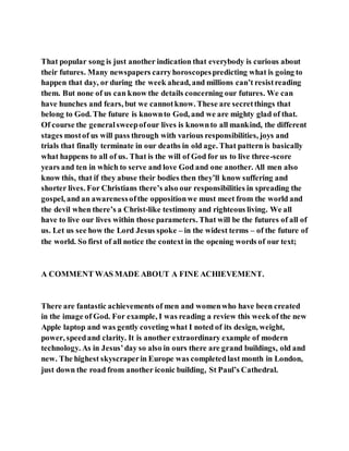 That popular song is just another indication that everybody is curious about
their futures. Many newspapers carryhoroscopespredicting what is going to
happen that day, or during the week ahead, and millions can’t resistreading
them. But none of us can know the details concerning our futures. We can
have hunches and fears, but we cannotknow. These are secretthings that
belong to God. The future is knownto God, and we are mighty glad of that.
Of course the generalsweepofour lives is knownto all mankind, the different
stages mostof us will pass through with various responsibilities, joys and
trials that finally terminate in our deaths in old age. That pattern is basically
what happens to all of us. That is the will of God for us to live three-score
years and ten in which to serve and love God and one another. All men also
know this, that if they abuse their bodies then they’ll know suffering and
shorter lives. For Christians there’s also our responsibilities in spreading the
gospel, and an awarenessofthe oppositionwe must meet from the world and
the devil when there’s a Christ-like testimony and righteous living. We all
have to live our lives within those parameters. That will be the futures of all of
us. Let us see how the Lord Jesus spoke – in the widest terms – of the future of
the world. So first of all notice the context in the opening words of our text;
A COMMENT WAS MADE ABOUT A FINE ACHIEVEMENT.
There are fantastic achievements of men and womenwho have been created
in the image of God. For example, I was reading a review this week of the new
Apple laptop and was gently coveting what I noted of its design, weight,
power, speedand clarity. It is another extraordinary example of modern
technology. As in Jesus’day so also in ours there are grand buildings, old and
new. The highest skyscraperin Europe was completedlast month in London,
just down the road from another iconic building, St Paul’s Cathedral.
 