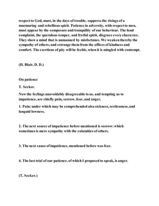 respectto God, must, in the days of trouble, suppress the risings of a
murmuring and rebellious spirit. Patience in adversity, with respectto men,
must appear by the composure and tranquility of our behaviour. The loud
complaint, the querulous temper, and fretful spirit, disgrace everycharacter.
They show a mind that is unmanned by misfortunes. We weakenthereby the
sympathy of others;and estrange them from the offices of kindness and
comfort. The exertions of pity will be feeble, when it is mingled with contempt.
(H. Blair, D. D.)
On patience
T. Secker.
Now the feelings unavoidably disagreeable to us, and tempting us to
impatience, are chiefly pain, sorrow, fear, and anger.
1. Pain: under which may be comprehended also sickness, restlessness,and
languid lowness.
2. The next source of impatience before mentioned is sorrow:which
sometimes is mere sympathy with the calamities of others.
3. The next cause of impatience, mentioned before was fear.
4. The last trial of our patience, of which I proposed to speak, is anger.
(T. Secker.)
 