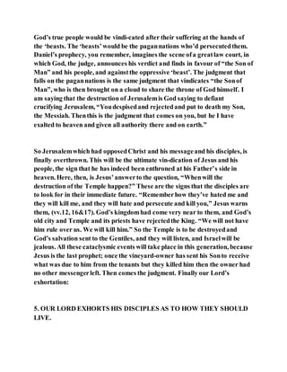 God’s true people would be vindi-cated after their suffering at the hands of
the ‘beasts. The ‘beasts’would be the pagannations who’d persecutedthem.
Daniel’s prophecy, you remember, imagines the scene ofa greatlaw court, in
which God, the judge, announces his verdict and finds in favour of “the Son of
Man” and his people, and againstthe oppressive ‘beast’. The judgment that
falls on the pagannations is the same judgment that vindicates “the Sonof
Man”, who is then brought on a cloud to share the throne of God himself. I
am saying that the destruction of Jerusalemis God saying to defiant
crucifying Jerusalem, “Youdespisedand rejectedand put to death my Son,
the Messiah. Thenthis is the judgment that comes on you, but he I have
exalted to heaven and given all authority there and on earth.”
So Jerusalemwhich had opposedChrist and his messageand his disciples, is
finally overthrown. This will be the ultimate vin-dication of Jesus and his
people, the sign that he has indeed been enthroned at his Father’s side in
heaven. Here, then, is Jesus’answerto the question, “Whenwill the
destruction of the Temple happen?” These are the signs that the disciples are
to look for in their immediate future. “Rememberhow they’ve hated me and
they will kill me, and they will hate and persecute and kill you,” Jesus warns
them, (vv.12, 16&17). God’s kingdomhad come very near to them, and God’s
old city and Temple and its priests have rejectedthe King. “We will not have
him rule over us. We will kill him.” So the Temple is to be destroyedand
God’s salvation sent to the Gentiles, and they will listen, and Israelwill be
jealous. All these cataclysmic events will take place in this generation, because
Jesus is the last prophet; once the vineyard-owner has sent his Sonto receive
what was due to him from the tenants but they killed him then the owner had
no other messengerleft. Then comes the judgment. Finally our Lord’s
exhortation:
5. OUR LORD EXHORTS HIS DISCIPLES AS TO HOW THEY SHOULD
LIVE.
 