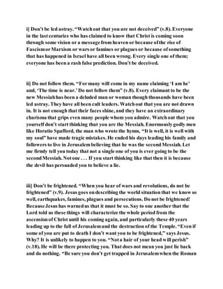 i] Don’t be led astray. “Watchout that you are not deceived” (v.8). Everyone
in the lastcenturies who has claimed to know that Christ is coming soon
through some vision or a messagefrom heaven or because ofthe rise of
FascismorMarxism or wars or famines or plagues or because ofsomething
that has happened in Israel have all been wrong. Every single one of them;
everyone has been a rash false prediction. Don’t be deceived.
ii] Do not follow them. “Formany will come in my name claiming ‘I am he’
and, ‘The time is near.’Do not follow them” (v.8). Every claimant to be the
new Messiahhas been a deluded man or woman though thousands have been
led astray. They have all been cult leaders. Watchout that you are not drawn
in. It is not enough that their faces shine, and they have an extraordinary
charisma that grips even many people whom you admire. Watchout that you
yourself don’t start thinking that you are the Messiah. Enormouslygodly men
like Horatio Spafford, the man who wrote the hymn, “It is well, it is well with
my soul” have made tragic mistakes. He ended his days leading his family and
followers to live in Jerusalembelieving that he was the secondMessiah. Let
me firmly tell you today that not a single one of you is ever going to be the
secondMessiah. Notone . . . If you start thinking like that then it is because
the devil has persuaded you to believe a lie.
iii] Don’t be frightened. “When you hear of wars and revolutions, do not be
frightened” (v.9). Jesus goes ondescribing the world situation that we know so
well, earthquakes, famines, plagues and persecutions. Do not be frightened!
BecauseJesus has warnedus that it must be so. Say to one another that the
Lord told us these things will characterize the whole period from the
ascensionof Christ until his coming again, and particularly these 40 years
leading up to the fall of Jerusalemand the destruction of the Temple. “Even if
some of you are put to death I don’t want you to be frightened,” says Jesus.
Why? It is unlikely to happen to you. “Nota hair of your head will perish”
(v.18). He will be there protecting you. That does not mean you just lie back
and do nothing. “Be sure you don’t get trapped in Jerusalemwhen the Roman
 