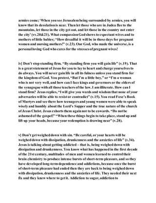 armies come;‘When you see Jerusalembeing surrounded by armies, you will
know that its desolationis near. Then let those who are in Judea flee to the
mountains, let those in the city get out, and let those in the country not enter
the city’ (vv.20&21). What compassionGodshows to expectant wives and to
mothers of little babies; “How dreadful it will be in those days for pregnant
women and nursing mothers!” (v.23). Our God, who made the universe, is a
personalloving God who cares for the stressesofpregnant wives!
iv] Don’t stop standing firm. “By standing firm you will gain life” (v.19). That
is a greatstatement of Jesus for you to lay to heart and charge yourselves to
do always. You will never gainlife in all its fulness unless you stand firm for
the kingdom of God. You protest, “But I’m a little boy,” or “I’m a woman
who is not very well, and how canI face kings and governors or the elders of
the synagogue withall those teachers ofthe law. I am illiterate. How can I
stand firm? Jesus replies, “Iwill give you words and wisdom that none of your
adversaries will be able to resistor contradict” (v.15). You read Foxe’s Book
of Martyrs and see there how teenagersand young women were able to speak
wiselyand humbly about the Lord’s Supper and the true nature of the church
of Jesus Christ. Jesus exhorts them againnot to be cowards. “Do notbe
ashamedof the gospel!” “When these things begin to take place, stand up and
lift up your heads, because your redemption is drawing near” (v.28).
v] Don’t getweigheddown with sin. “Be careful, or your hearts will be
weigheddown with dissipation, drunkenness and the anxieties of life” (v.34).
Jesus is talking about getting addicted – that is, being weigheddown with
dissipation and drunkenness. You know what has happened in the first decade
of the 21stcentury, multitudes of men and women learned to controltheir
brain chemistry to produce intense bursts of short-term pleasure, and so they
have developed long-term dependence and addictions, because once the burst
of short-term pleasure had ended then they are back to being weigheddown
with dissipation, drunkenness and the anxieties of life. They needed their next
fix and they knew where to getit. Addiction to sugar, addiction to
 