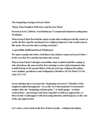The Surprising Sayings of Jesus Christ
'Many False Prophets Will Arise and Deceive Many'
Postedon Feb 3, 2004 by Tom Robinson17 commentsEstimatedreading time:
10 minutes
When Jesus Christ foretold the major trends that would precede His return to
earth, the first sign He mentioned was religious imposters who would come in
His name. Do you take that warning seriously?
A open Bible.HalfPoint/iStock/Thinkstock
We must examine the fruits of all those who claim to representJesus Christ—
in the way they live and the doctrines they teach.
When Jesus Christ’s disciples askedHim what would herald His coming to
rule all nations, He answeredby first relaying a series ofdevelopments that
would lead up to the grand climax of the present age:religious deception,
wars, famines, pestilences and earthquakes (Matthew 24:3-8;Mark 13:3-8;
Luke 21:7-11).
Jesus saidthat these were just the “beginning of sorrows” (Matthew 24:8,
emphasis added throughout)—or, as the New International Version better
renders this, the “beginning of birth pains.” As birth pangs—orlabor
contractions—getstrongerand closertogetheras delivery approaches, so
these trends would appear with increasing intensity and frequency as the end
of the age approached.
Let’s take a closerlook at the first of these trends—religious deception.
 