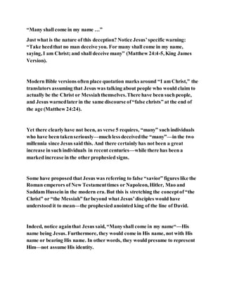“Many shall come in my name …”
Just what is the nature of this deception? Notice Jesus’specific warning:
“Take heedthat no man deceive you. For many shall come in my name,
saying, I am Christ; and shall deceive many” (Matthew 24:4-5, King James
Version).
Modern Bible versions often place quotation marks around “I am Christ,” the
translators assuming that Jesus was talking about people who would claim to
actually be the Christ or Messiahthemselves.There have been such people,
and Jesus warnedlater in the same discourse of“false christs” at the end of
the age (Matthew 24:24).
Yet there clearlyhave not been, as verse 5 requires, “many” such individuals
who have been takenseriously—much less deceivedthe “many”—in the two
millennia since Jesus said this. And there certainly has not been a great
increase in such individuals in recent centuries—while there has been a
marked increase in the other prophesied signs.
Some have proposed that Jesus was referring to false “savior” figures like the
Roman emperors of New Testamenttimes or Napoleon, Hitler, Mao and
Saddam Hussein in the modern era. But this is stretching the conceptof “the
Christ” or “the Messiah” farbeyond what Jesus’disciples would have
understood it to mean—the prophesied anointed king of the line of David.
Indeed, notice againthat Jesus said, “Manyshall come in my name“—His
name being Jesus. Furthermore, they would come in His name, not with His
name or bearing His name. In other words, they would presume to represent
Him—not assume His identity.
 