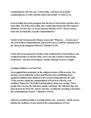 commandments. He who says, ‘I know Him,’ and does not keepHis
commandments, is a liar, and the truth is not in him” (1 John 2:3-4).
Jesus is telling these false prophets that He doesn’t know them and they don’t
know Him. For if they knew Him, they would understand what He required—
obedience to God’s law. As Jesus statedin Matthew 19:17, “If you want to
enter into [eternal] life, keepthe commandments.”
Earlier in the Sermonon the Mount, Jesus said:“Whoever … breaks one of
the leastof these commandments, and teaches menso, shall be calledthe least
[by those]in the kingdom of heaven” (Matthew 5:19).
Notice that Jesus speakshere of those who would disobey God and those who
would teach others to disobey Him. So it’s not only a matter of practicing
lawlessness—but also of teaching it, whether through word or example.
Exalting traditions over God’s law
Jesus applied these principles to the religious leaders of His own day. For
instance, Jesus chided the scribes and Phariseesforestablishing many
legalistic traditions that sidelined God’s actual commandments. He said:
“Thus you have made the commandment of God of no effectby your
tradition. Hypocrites! Well did Isaiahprophesy about you, saying: ‘These
people draw near to Me with their mouth, and honor Me with their lips, but
their heart is far from Me. And in vain they worship Me, teaching as doctrines
the commandments of men’ ” (Matthew 15:6-9).
Thus it is actually possible to worship Godin vain—uselessly—inthis case by
putting the traditions of men aheadof the commandments of God.
 