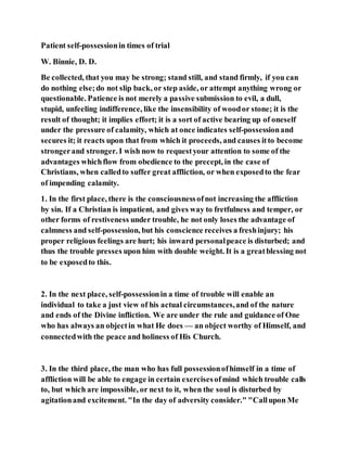 Patient self-possessionin times of trial
W. Binnie, D. D.
Be collected, that you may be strong; stand still, and stand firmly, if you can
do nothing else;do not slip back, or step aside, or attempt anything wrong or
questionable. Patience is not merely a passive submission to evil, a dull,
stupid, unfeeling indifference, like the insensibility of woodor stone; it is the
result of thought; it implies effort; it is a sort of active bearing up of oneself
under the pressure of calamity, which at once indicates self-possessionand
secures it; it reacts upon that from which it proceeds, and causes itto become
strongerand stronger. I wish now to requestyour attention to some of the
advantages whichflow from obedience to the precept, in the case of
Christians, when calledto suffer great affliction, or when exposedto the fear
of impending calamity.
1. In the first place, there is the consciousnessofnot increasing the affliction
by sin. If a Christian is impatient, and gives way to fretfulness and temper, or
other forms of restiveness under trouble, he not only loses the advantage of
calmness and self-possession, but his conscience receives a freshinjury; his
proper religious feelings are hurt; his inward personalpeace is disturbed; and
thus the trouble presses upon him with double weight. It is a greatblessing not
to be exposedto this.
2. In the next place, self-possessionin a time of trouble will enable an
individual to take a just view of his actual circumstances,and of the nature
and ends of the Divine infliction. We are under the rule and guidance of One
who has always an objectin what He does — an object worthy of Himself, and
connectedwith the peace and holiness of His Church.
3. In the third place, the man who has full possessionofhimself in a time of
affliction will be able to engage in certain exercisesofmind which trouble calls
to, but which are impossible, or next to it, when the soul is disturbed by
agitationand excitement. "In the day of adversity consider." "Callupon Me
 