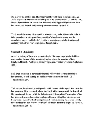Moreover, the scribes and Pharisees wentbeyond mere false teaching. As
Jesus explained, “All their works they do to be seenby men” (Matthew 23:5).
He castigatedthem, “Evenso you also outwardly appearrighteous to men,
but inside you are full of hypocrisy and lawlessness”(verse 28).
Yet it should be made clearthat it’s not necessaryto be a hypocrite to be a
false preacher. A man preaching that God’s law is done away may be
completely sincere in his belief—yet he is nevertheless a false teacherand
certainly not a true representative of Jesus Christ.
Counterfeit Christianity
Jesus’prophecy of false teachers coming in His name beganto be fulfilled
even during the era of the apostles. Paulmentioned a number of false
teachers. He said a “different gospel” wasalreadybeing preached (Galatians
1:6).
Paul even identified a heretical systemhe referred to as “the mystery of
lawlessness,”whichduring his ministry was “alreadyat work” (2
Thessalonians 2:7).
This system, he showed, would persistuntil the end of the age:“And then the
lawless one will be revealed, whom the Lord will consume with the breath of
His mouth and destroy with the brightness of His coming. The coming of the
lawless one is according to the working of Satan, with all power, signs, and
lying wonders, and with all unrighteous deception among those who perish,
because they did not receive the love of the truth, that they might be saved” (2
Thessalonians 2:8-10).
 