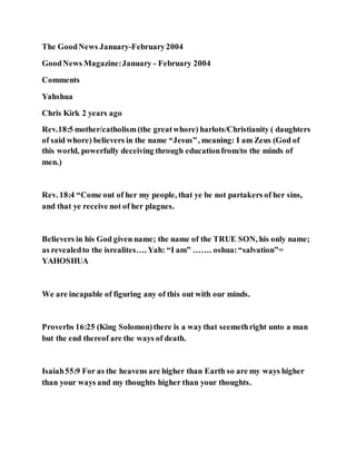 The GoodNews January-February2004
GoodNews Magazine:January - February 2004
Comments
Yahshua
Chris Kirk 2 years ago
Rev.18:5 mother/catholism(the greatwhore) harlots/Christianity ( daughters
of said whore) believers in the name “Jesus”, meaning: I am Zeus (God of
this world, powerfully deceiving through educationfrom/to the minds of
men.)
Rev. 18:4 “Come out of her my people, that ye be not partakers of her sins,
and that ye receive not of her plagues.
Believers in his God given name; the name of the TRUE SON, his only name;
as revealedto the isrealites…. Yah: “I am” ……. oshua:“salvation”=
YAHOSHUA
We are incapable of figuring any of this out with our minds.
Proverbs 16:25 (King Solomon)there is a waythat seemethright unto a man
but the end thereof are the ways of death.
Isaiah55:9 For as the heavens are higher than Earth so are my ways higher
than your ways and my thoughts higher than your thoughts.
 
