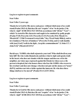 Log in or registerto post comments
Ivan Veller
Ivan Veller 3 years ago
Thanks be to God for His mercy and grace–withoutwhich none of us could
stand (Psalm 130:3-4). But does He not “require” of us “to do justice [“do
what is ·right” (EXB 2012;NLT 2015)in accordancewith “divine” “Law”—
which “is rootedin His characterand ought to be emulated by godly people
(Psalm 37:30;Proverbs 12:5; Proverbs 21:15;Proverbs 29:4; Micah3:1;
Micah6:8)” (“Old TestamentLexicalAids,” Key Word Study Bible)], and to
love kindness [“the law of kindness” (Proverbs 31:26)], and to walk humbly
with [our] God [“walk in the light…keephis commandments” (1 John 1:7; 1
John 5:3)]” (Micah 6:8 ESV)?
David says, “LORD, who shall sojournin your tent? Who shall dwell on your
holy hill? He who walks blamelesslyand does what is right and speaks truth
in his heart; who does not slanderwith his tongue and does no evil to his
neighbor, nor takes up a reproach againsthis friend; in whose eyes a vile
person is despised, but who honors those who fear the LORD; who swears to
his ownhurt and does not change; who does not put out his money at [“usury”
(KJV)] and does not take a bribe againstthe innocent. He who does these
things shall never be moved” (Psalm 15:1-5, ESV 2016).
Log in or registerto post comments
Ivan Veller
Ivan Veller 3 years ago
Thanks be to God for His mercy and grace–withoutwhich none of us could
stand (Psalm 130:3-4). But does He not “require” of us “to do justice [“do
what is ·right” (EXB 2012;NLT 2015)in accordancewith “divine” “Law”–
 