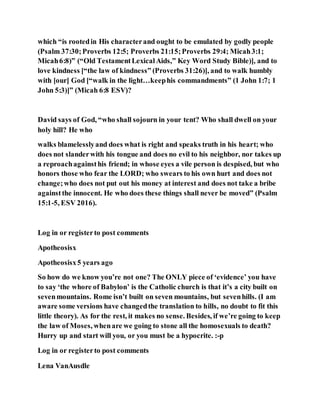 which “is rootedin His characterand ought to be emulated by godly people
(Psalm 37:30;Proverbs 12:5; Proverbs 21:15;Proverbs 29:4; Micah3:1;
Micah6:8)” (“Old TestamentLexicalAids,” Key Word Study Bible)], and to
love kindness [“the law of kindness” (Proverbs 31:26)], and to walk humbly
with [our] God [“walk in the light…keephis commandments” (1 John 1:7; 1
John 5:3)]” (Micah 6:8 ESV)?
David says of God, “who shall sojourn in your tent? Who shall dwell on your
holy hill? He who
walks blamelesslyand does what is right and speaks truth in his heart; who
does not slanderwith his tongue and does no evil to his neighbor, nor takes up
a reproachagainsthis friend; in whose eyes a vile person is despised, but who
honors those who fear the LORD; who swears to his own hurt and does not
change;who does not put out his money at interest and does not take a bribe
againstthe innocent. He who does these things shall never be moved” (Psalm
15:1-5, ESV 2016).
Log in or registerto post comments
Apotheosisx
Apotheosisx5 years ago
So how do we know you’re not one? The ONLY piece of ‘evidence’ you have
to say ‘the whore of Babylon’ is the Catholic church is that it’s a city built on
sevenmountains. Rome isn’t built on seven mountains, but sevenhills. (I am
aware some versions have changedthe translation to hills, no doubt to fit this
little theory). As for the rest, it makes no sense. Besides, if we’re going to keep
the law of Moses, whenare we going to stone all the homosexuals to death?
Hurry up and start will you, or you must be a hypocrite. :-p
Log in or registerto post comments
Lena VanAusdle
 