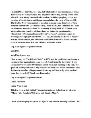 Hi Andy1966, I don’t know of any, but what matters much more is not being
deceivedby the false prophets and imposters of our day, and by future ones
who will come along. In what is often called the Olivet prophecy, Jesus was
warning of events that would happen especiallyat the close ofthis age (Mt
24:3-5). The New Testamentdoes mention by name some deceivers orfalse
prophets of that time (2 Timothy 4:14; 3 John :9-10), but I am sure that over
the centuries, there have been far too many to keeptrack of. We need to be
alert and on our guard at all times, because Satan, the greatdeceiver
(Revelation12:9), makes his ministers or “servants” appearas angels or
messengersoflight (2 Corinthians 11:13-15). He usually isn’t able to deceive
us with all falsehhood, but a favorite tactic of his is to mix a little or a lot of
error with some truth. But this still does not make it true.
Log in or registerto post comments
andy1966
andy1966 6 years ago
I had a study in “The Life of Christ” in 1978 andthe bookletwe used made a
statementthat according to some records found from the 1stcentury it was
saying there were some 49/50 imposters in Jesus day claiming to be Him. My
question is: Do you know of any resource materialthat would confirm or shed
light on the number of imposters of Jesus day and how or by what method
were they recorded? Thank you. DonAndry
Log in or registerto post comments
Laura Freimuth
Laura 7 years ago
This is a greatarticle in that Tom quotes scripture to back up his ideas on
“Many False Prophets Will Arise and Deceive Many”.
I have been studying deception for 5 years and found it in many venues of life.
 