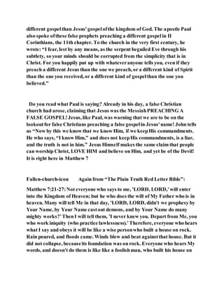 different gospelthan Jesus'gospelofthe kingdom of God. The apostle Paul
also spoke ofthese false prophets preaching a different gospelin II
Corinthians, the 11th chapter. To the church in the very first century, he
wrote: “I fear, lest by any means, as the serpent beguiled Eve through his
subtlety, so your minds should be corrupted from the simplicity that is in
Christ. For you happily put up with whateveranyone tells you, even if they
preach a different Jesus than the one we preach, or a different kind of Spirit
than the one you received, or a different kind of gospelthan the one you
believed."
Do you read what Paul is saying? Already in his day, a false Christian
church had arose, claiming that Jesus was the MessiahPREACHING A
FALSE GOSPEL!Jesus, like Paul, was warning that we are to be on the
lookoutfor false Christians preaching a false gospelin Jesus'name! John tells
us “Now by this we know that we know Him, if we keepHis commandments.
He who says, “I know Him,” and does not keepHis commandments, is a liar,
and the truth is not in him.” Jesus Himself makes the same claim that people
can worship Christ, LOVE HIM and believe on Him, and yet be of the Devil!
It is right here in Matthew 7
Fallen-church-icon Again from “The Plain Truth Red Letter Bible”:
Matthew 7:21-27:Not everyone who says to me, 'LORD, LORD,'will enter
into the Kingdom of Heaven; but he who does the will of My Father who is in
heaven. Many will tell Me in that day, 'LORD, LORD, didn't we prophesy by
Your Name, by Your Name castout demons, and by Your Name do many
mighty works?'ThenI will tell them, 'I never knew you. Depart from Me, you
who work iniquity (who practice lawlessness).'Therefore, everyone who hears
what I say and obeys it will be like a wise personwho built a house on rock.
Rain poured, and floods came. Winds blew and beat againstthat house. But it
did not collapse, becauseits foundation was on rock. Everyone who hears My
words, and doesn't do them is like like a foolishman, who built his house on
 