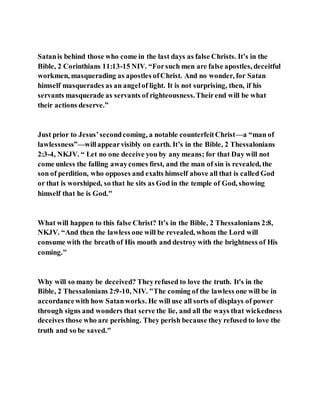 Satanis behind those who come in the last days as false Christs. It’s in the
Bible, 2 Corinthians 11:13-15 NIV. “Forsuch men are false apostles, deceitful
workmen, masquerading as apostles ofChrist. And no wonder, for Satan
himself masquerades as an angelof light. It is not surprising, then, if his
servants masquerade as servants of righteousness.Theirend will be what
their actions deserve.”
Just prior to Jesus’secondcoming, a notable counterfeitChrist—a “man of
lawlessness”—willappearvisibly on earth. It’s in the Bible, 2 Thessalonians
2:3-4, NKJV. “ Let no one deceive you by any means; for that Day will not
come unless the falling awaycomes first, and the man of sin is revealed, the
son of perdition, who opposes and exalts himself above all that is called God
or that is worshiped, so that he sits as God in the temple of God, showing
himself that he is God."
What will happen to this false Christ? It’s in the Bible, 2 Thessalonians 2:8,
NKJV. “And then the lawless one will be revealed, whom the Lord will
consume with the breath of His mouth and destroy with the brightness of His
coming."
Why will so many be deceived? Theyrefused to love the truth. It's in the
Bible, 2 Thessalonians 2:9-10, NIV. "The coming of the lawless one will be in
accordancewith how Satanworks. He will use all sorts of displays of power
through signs and wonders that serve the lie, and all the ways that wickedness
deceives those who are perishing. They perish because they refused to love the
truth and so be saved."
 