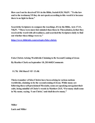 How can I not be deceived? It's in the Bible, Isaiah 8:20, NKJV. "To the law
and to the testimony! If they do not speak according to this word it is because
there is no light in them."
Searchthe Scriptures to compare the teachings. It's in the Bible, Acts 17:11,
NKJV. "These were more fair-minded than those in Thessalonica, in that they
receivedthe word with all readiness, and searched the Scriptures daily to find
out whether these things were so."
https://www.bibleinfo.com/en/topics/false-christs
False Christs Arising Worldwide Claiming to Be SecondComing of Jesus
By Heather Clark on September 18, 2014602Comments
11.7K 186 Share5 83 13.4K
TheissAnumber of false Christs have been arising in various nations
worldwide, claiming to be the secondcoming of Jesus. While many are
following these self-proclaimed Messiahs, some are speaking outagainsttheir
cults, being mindful of Christ’s words in Matthew 24:5, “Formany shall come
in My name, saying, ‘I am Christ,’ and shall deceive many.”
Miller
Luck and Miller
 