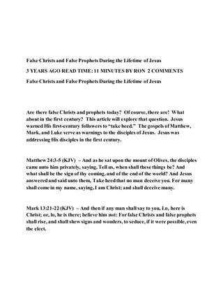 False Christs and False Prophets During the Lifetime of Jesus
3 YEARS AGO READ TIME:11 MINUTES BY RON 2 COMMENTS
False Christs and False Prophets During the Lifetime of Jesus
Are there false Christs and prophets today? Of course, there are! What
about in the first century? This article will explore that question. Jesus
warned His first-century followers to “take heed.” The gospels ofMatthew,
Mark, and Luke serve as warnings to the disciples of Jesus. Jesus was
addressing His disciples in the first century.
Matthew 24:3-5 (KJV) – And as he sat upon the mount of Olives, the disciples
came unto him privately, saying, Tell us, when shall these things be? And
what shall be the sign of thy coming, and of the end of the world? And Jesus
answeredand said unto them, Take heedthat no man deceive you. For many
shall come in my name, saying, I am Christ; and shall deceive many.
Mark 13:21-22 (KJV) – And then if any man shall say to you, Lo, here is
Christ; or, lo, he is there; believe him not: Forfalse Christs and false prophets
shall rise, and shall shew signs and wonders, to seduce, if it were possible, even
the elect.
 