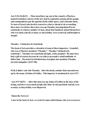 Acts 5:34-36 (KJV) – Then stoodthere up one in the council, a Pharisee,
named Gamaliel, a doctorof the law, had in reputation among all the people,
and commanded to put the apostles forth a little space;And said unto them,
Ye men of Israel, take heedto yourselves whatye intend to do as touching
these men. Forbefore these days rose up Theudas, boasting himself to be
somebody; to whom a number of men, about four hundred, joined themselves:
who was slain; and all, as many as obeyedhim, were scattered, andbrought to
nought.
Theudas – Claimed to be Somebody
The book of Acts provides a chronicle of some of these impostors. Gamaliel,
who was a Pharisee mentions “Theudas.” Theudas “claimedto be
somebody.” Theudas was somebodyall right, a false prophet! He must have
had a gift of oratorybecause he was able to persuade a small multitude to
follow him. The noted Jewishhistorian, Josephus also mentions Theudas
(JewishAntiquities 20.97-98).
Well, it didn’t end with Theudas. After his death, another false messiahrose
up by the name of Judas of Galilee. This imposter is mentioned in Acts 5:37:
Acts 5:37 (KJV) – After this man rose up Judas of Galilee in the days of the
taxing, and drew awaymuch people after him: he also perished; and all, even
as many as obeyed him, were dispersed.
Simon the Sorcerer
Later in the book of Acts, we read of a man called Simon, who was a sorcerer.
 