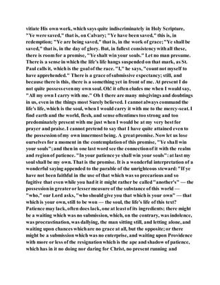 vitiate His own work, which says quite indiscriminately in Holy Scripture,
"Ye were saved," that is, on Calvary; "Ye have been saved," this is, in
redemption; "Ye are being saved," that is, in the work of grace;"Ye shall be
saved," that is, in the day of glory. But, in fullest consistencywithall these,
there is room for a promise, "Ye shalt win your souls." Let no man presume.
There is a sense in which the life's life hangs suspended on that mark, as St.
Paul calls it, which is the goalof the race. "I," he says, "countnot myself to
have apprehended." There is a grace ofsubmissive expectancy; still, and
because there is this, there is a something yet in front of me. At present I do
not quite possessevenmy own soul. Oh! it often eludes me when I would say,
"All my own I carry with me." Oh I there are many misgivings and doubtings
in us, even in the things most Surely believed. I cannotalways command the
life's life, which is the soul, when I would carry it with me to the mercy-seat. I
find earth and the world, flesh, and sense oftentimes too strong and too
predominately present with me just when I would be at my very bestfor
prayer and praise. I cannot pretend to say that I have quite attained even to
the possessionofmy own innermost being. A greatpromise. Now let us lose
ourselves for a moment in the contemplationof this promise, "Ye shall win
your souls";and then in one last word see the connectionof it with the realm
and regionof patience. "In your patience ye shall win your souls":at last my
soul shall be my own. That is the promise. It is a wonderful interpretation of a
wonderful saying appended to the parable of the unrighteous steward:"If ye
have not been faithful in the use of that which was so precarious and so
fugitive that even while you had it it might rather be called"another's" — the
possessionin greateror lessermeasure of the substance of this world —
"who," our Lord asks, "who should give you that which is your own" — that
which is your own, still to be won — the soul, the life's life of this text?
Patience may lack, often does lack, one at leastof its ingredients; there might
be a waiting which was no submission, which, on the contrary, was indolence,
was procrastination, was dallying, the man sitting still, and letting alone, and
waiting upon chances whichare no grace at all, but the opposite;or there
might be a submission which was no enterprise, and waiting upon Providence
with more or less of the resignationwhich is the ape and shadow of patience,
which has in it no doing nor daring for Christ, no present running and
 
