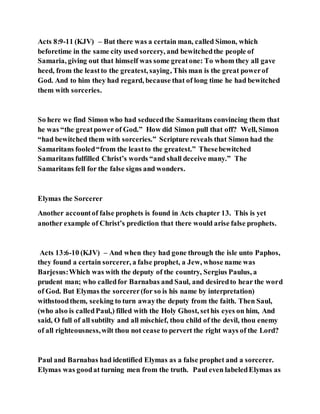 Acts 8:9-11 (KJV) – But there was a certain man, called Simon, which
beforetime in the same city used sorcery, and bewitchedthe people of
Samaria, giving out that himself was some greatone: To whom they all gave
heed, from the leastto the greatest, saying, This man is the great powerof
God. And to him they had regard, because that of long time he had bewitched
them with sorceries.
So here we find Simon who had seducedthe Samaritans convincing them that
he was “the greatpower of God.” How did Simon pull that off? Well, Simon
“had bewitched them with sorceries.” Scripture reveals that Simon had the
Samaritans fooled“from the leastto the greatest.” Thesebewitched
Samaritans fulfilled Christ’s words “and shall deceive many.” The
Samaritans fell for the false signs and wonders.
Elymas the Sorcerer
Another accountof false prophets is found in Acts chapter 13. This is yet
another example of Christ’s prediction that there would arise false prophets.
Acts 13:6-10 (KJV) – And when they had gone through the isle unto Paphos,
they found a certain sorcerer, a false prophet, a Jew, whose name was
Barjesus:Which was with the deputy of the country, Sergius Paulus, a
prudent man; who calledfor Barnabas and Saul, and desiredto hear the word
of God. But Elymas the sorcerer(for so is his name by interpretation)
withstoodthem, seeking to turn awaythe deputy from the faith. Then Saul,
(who also is calledPaul,) filled with the Holy Ghost, sethis eyes on him, And
said, O full of all subtilty and all mischief, thou child of the devil, thou enemy
of all righteousness,wilt thou not cease to pervert the right ways of the Lord?
Paul and Barnabas had identified Elymas as a false prophet and a sorcerer.
Elymas was goodat turning men from the truth. Paul even labeledElymas as
 