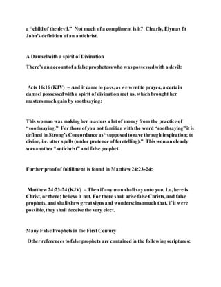 a “child of the devil.” Not much of a compliment is it? Clearly, Elymas fit
John’s definition of an antichrist.
A Damselwith a spirit of Divination
There’s an accountof a false prophetess who was possessedwith a devil:
Acts 16:16 (KJV) – And it came to pass, as we went to prayer, a certain
damsel possessedwith a spirit of divination met us, which brought her
masters much gain by soothsaying:
This woman was making her masters a lot of money from the practice of
“soothsaying.” Forthose ofyou not familiar with the word “soothsaying”it is
defined in Strong’s Concordance as “supposedto rave through inspiration; to
divine, i.e. utter spells (under pretence of foretelling).” This woman clearly
was another “antichrist” and false prophet.
Further proof of fulfillment is found in Matthew 24:23-24:
Matthew 24:23-24 (KJV) – Then if any man shall say unto you, Lo, here is
Christ, or there; believe it not. For there shall arise false Christs, and false
prophets, and shall shew greatsigns and wonders;insomuch that, if it were
possible, they shall deceive the very elect.
Many False Prophets in the First Century
Other references to false prophets are containedin the following scriptures:
 