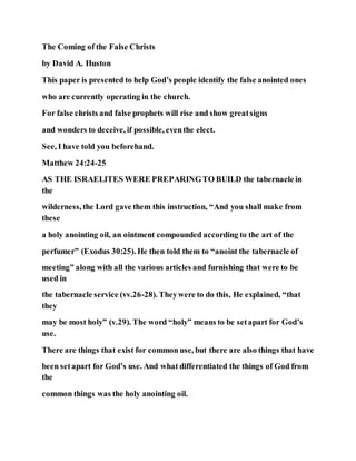 The Coming of the False Christs
by David A. Huston
This paper is presented to help God’s people identify the false anointed ones
who are currently operating in the church.
For false christs and false prophets will rise and show greatsigns
and wonders to deceive, if possible, eventhe elect.
See, I have told you beforehand.
Matthew 24:24-25
AS THE ISRAELITES WERE PREPARINGTO BUILD the tabernacle in
the
wilderness, the Lord gave them this instruction, “And you shall make from
these
a holy anointing oil, an ointment compounded according to the art of the
perfumer” (Exodus 30:25). He then told them to “anoint the tabernacle of
meeting” along with all the various articles and furnishing that were to be
used in
the tabernacle service (vv.26-28). Theywere to do this, He explained, “that
they
may be most holy” (v.29). The word “holy” means to be setapart for God’s
use.
There are things that exist for common use, but there are also things that have
been setapart for God’s use. And what differentiated the things of God from
the
common things was the holy anointing oil.
 