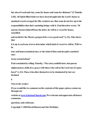 but also of woodand clay, some for honor and some for dishonor” (2 Timothy
2:20). All Spirit-filled believers have been brought into the Lord’s house as
anointed vessels setapartfor His exclusive use. But some do not live up to the
responsibilities that their anointing brings with it. Paul therefore wrote, “If
anyone cleanseshimselffrom the latter, he will be a vesselfor honor,
sanctified
and useful for the Master, prepared for every goodwork” (v.21). This shows
that
it is up to eachone of us to determine which kind of vesselwe will be. Will we
be
true and honestanointed ones, or the kind of false and deceptive anointed
ones
Jesus warnedabout?
Paul concluded by telling Timothy, “Flee also youthful lusts; but pursue
righteousness, faith, love, peace with those who callon the Lord out of a pure
heart” (v.22). Those who allow themselves to be dominated by lust are
destined
6
Note to the reader:
If you would like to comment on the contents of this paper, please contactus
through our
website at www.GloriousChurch.com. We welcome and appreciate all honest
comments,
questions, and criticisms.
Copyright © 2005 David Huston and Jim McKinley
 