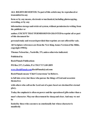ALL RIGHTS RESERVED. No part of this article may be reproduced or
transmitted in any
form or by any means, electronic ormechanical, including photocopying,
recording, or by any
information storage and retrieval system, without permission in writing from
the publisher or
author; EXCEPT THAT PERMISSIONIS GRANTED to reprint all or part
of this document for
personalstudy and researchprovided that reprints are not offeredfor sale.
All Scripture references are from the New King James Versionof the Bible,
copyright 1990 by
Thomas NelsonInc., Nashville, TN, unless otherwise indicated.
Published by
RoshPinnah Publications
PO Box337, Carlisle, PA 17013 717-249-2059
www.RoshPinnah.comRoshPinnah@aol.com
RoshPinnah means ‘Chief Cornerstone’in Hebrew.
to fall into error, but those who pursue the things of God and associate
themselves
with others who call on the Lord out of a pure heart are destined for eternal
glory.
Today the emphasis is often on power and the operationof gifts rather than a
man’s character. Mayour discernment be sharp and clear. And may we not
be
fooledby those who can move us emotionally but whose characteris
manifestly
 