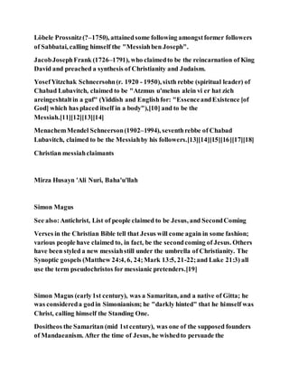 Löbele Prossnitz(?–1750), attainedsome following amongstformer followers
of Sabbatai, calling himself the "Messiahben Joseph".
JacobJosephFrank (1726–1791), who claimedto be the reincarnation of King
David and preached a synthesis of Christianity and Judaism.
YosefYitzchak Schneersohn(r. 1920 - 1950), sixth rebbe (spiritual leader) of
Chabad Lubavitch, claimed to be "Atzmus u'mehus alein vi er hat zich
areingeshtaltin a guf" (Yiddish and Englishfor: "EssenceandExistence [of
God] which has placed itself in a body"),[10] and to be the
Messiah.[11][12][13][14]
MenachemMendel Schneerson(1902–1994), seventhrebbe of Chabad
Lubavitch, claimed to be the Messiahby his followers.[13][14][15][16][17][18]
Christian messiahclaimants
Mirza Husayn 'Ali Nuri, Baha'u'llah
Simon Magus
See also:Antichrist, List of people claimed to be Jesus, and SecondComing
Verses in the Christian Bible tell that Jesus will come again in some fashion;
various people have claimed to, in fact, be the secondcoming of Jesus. Others
have been styled a new messiahstill under the umbrella of Christianity. The
Synoptic gospels (Matthew 24:4, 6, 24;Mark 13:5, 21-22;and Luke 21:3) all
use the term pseudochristos for messianic pretenders.[19]
Simon Magus (early1st century), was a Samaritan, and a native of Gitta; he
was considereda godin Simonianism; he "darkly hinted" that he himself was
Christ, calling himself the Standing One.
Dositheos the Samaritan (mid 1stcentury), was one of the supposed founders
of Mandaeanism. After the time of Jesus, he wishedto persuade the
 