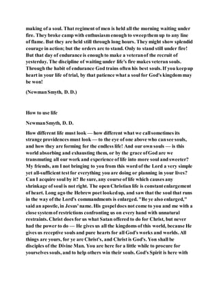 making of a soul. That regiment of men is held all the morning waiting under
fire. They broke camp with enthusiasm enough to sweepthem up to any line
of flame. But they are held still through long hours. They might show splendid
courage in action; but the orders arc to stand. Only to stand still under fire!
But that day of endurance is enough to make a veteranof the recruit of
yesterday. The discipline of waiting under life's fire makes veteran souls.
Through the habit of endurance God trains often his best souls. If you keepup
heart in your life of trial, by that patience what a soul for God's kingdom may
be won!
(NewmanSmyth, D. D.)
How to use life
NewmanSmyth, D. D.
How different life must look — how different what we callsometimes its
strange providences must look — to the eye of one above who cansee souls,
and how they are forming for the endless life! And our own souls — is this
world absorbing and exhausting them, or by the grace ofGod are we
transmuting all our work and experience of life into more soul and sweeter?
My friends, am I not bringing to you from this word of the Lord a very simple
yet all-sufficient testfor everything you are doing or planning in your lives?
Can I acquire soul by it? Be sure, any course of life which causes any
shrinkage of soul is not right. The open Christian life is constantenlargement
of heart. Long ago the Hebrew poet lookedup, and saw that the soul that runs
in the way of the Lord's commandments is enlarged. "Be ye also enlarged,"
said an apostle, in Jesus'name. His gospeldoes not come to you and me with a
close systemof restrictions confronting us on every hand with unnatural
restraints. Christ does for us what Satan offered to do for Christ, but never
had the power to do — He gives us all the kingdoms of this world, because He
gives us receptive souls and pure hearts for all God's works and worlds. All
things are yours, for ye are Christ's, and Christ is God's. Yon shall be
disciples of the Divine Man. You are here for a little while to procure for
yourselves souls, and to help others win their souls. God's Spirit is here with
 