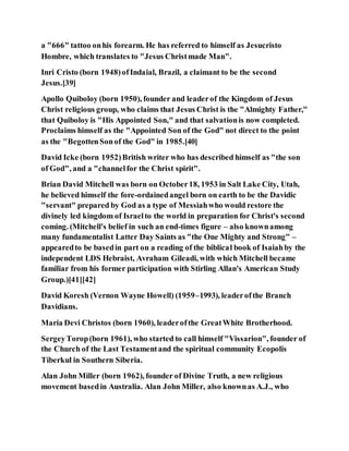 a "666" tattoo onhis forearm. He has referred to himself as Jesucristo
Hombre, which translates to "Jesus Christmade Man".
Inri Cristo (born 1948)ofIndaial, Brazil, a claimant to be the second
Jesus.[39]
Apollo Quiboloy (born 1950), founder and leaderof the Kingdom of Jesus
Christ religious group, who claims that Jesus Christ is the "Almighty Father,"
that Quiboloy is "His Appointed Son," and that salvationis now completed.
Proclaims himself as the "Appointed Son of the God" not direct to the point
as the "BegottenSonof the God" in 1985.[40]
David Icke (born 1952)British writer who has described himself as "the son
of God", and a "channelfor the Christ spirit".
Brian David Mitchell was born on October18, 1953 in Salt Lake City, Utah,
he believed himself the fore-ordainedangel born on earth to be the Davidic
"servant" prepared by God as a type of Messiahwho would restore the
divinely led kingdom of Israelto the world in preparation for Christ's second
coming. (Mitchell's belief in such an end-times figure – also knownamong
many fundamentalist Latter Day Saints as "the One Mighty and Strong" –
appearedto be basedin part on a reading of the biblical book of Isaiahby the
independent LDS Hebraist, Avraham Gileadi, with which Mitchell became
familiar from his former participation with Stirling Allan's American Study
Group.)[41][42]
David Koresh (Vernon Wayne Howell) (1959–1993), leaderofthe Branch
Davidians.
Maria Devi Christos (born 1960), leaderofthe GreatWhite Brotherhood.
SergeyTorop(born 1961), who started to call himself "Vissarion", founder of
the Church of the Last Testamentand the spiritual community Ecopolis
Tiberkul in Southern Siberia.
Alan John Miller (born 1962), founder of Divine Truth, a new religious
movement basedin Australia. Alan John Miller, also knownas A.J., who
 