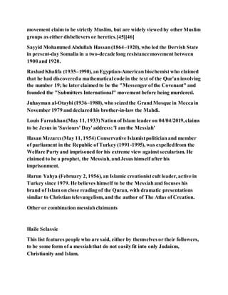 movement claim to be strictly Muslim, but are widely viewed by other Muslim
groups as either disbelievers or heretics.[45][46]
Sayyid Mohammed Abdullah Hassan(1864–1920), who led the Dervish State
in present-day Somalia in a two-decade long resistancemovement between
1900 and 1920.
RashadKhalifa (1935–1990), anEgyptian-American biochemist who claimed
that he had discovereda mathematicalcode in the text of the Qur'an involving
the number 19;he later claimed to be the "Messenger ofthe Covenant" and
founded the "Submitters International" movement before being murdered.
Juhayman al-Otaybi (1936–1980), who seizedthe Grand Mosque in Meccain
November 1979 anddeclared his brother-in-law the Mahdi.
Louis Farrakhan(May 11, 1933)Nationof Islam leaderon 04/04/2019,claims
to be Jesus in 'Saviours' Day' address:'I am the Messiah'
Hasan Mezarcı(May 11, 1954)Conservative Islamistpolitician and member
of parliament in the Republic of Turkey (1991-1995), was expelledfrom the
Welfare Party and imprisoned for his extreme view againstsecularism. He
claimed to be a prophet, the Messiah, andJesus himself after his
imprisonment.
Harun Yahya (February 2, 1956), an Islamic creationistcult leader, active in
Turkey since 1979. He believes himself to be the Messiahand focuses his
brand of Islam on close reading of the Quran, with dramatic presentations
similar to Christian televangelism, and the author of The Atlas of Creation.
Other or combination messiahclaimants
Haile Selassie
This list features people who are said, either by themselves or their followers,
to be some form of a messiahthat do not easilyfit into only Judaism,
Christianity and Islam.
 