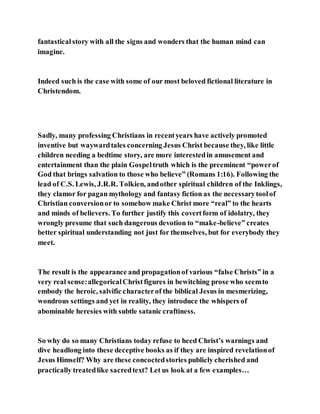 fantasticalstory with all the signs and wonders that the human mind can
imagine.
Indeed such is the case with some of our most beloved fictional literature in
Christendom.
Sadly, many professing Christians in recentyears have actively promoted
inventive but waywardtales concerning Jesus Christ because they, like little
children needing a bedtime story, are more interestedin amusement and
entertainment than the plain Gospeltruth which is the preeminent “powerof
God that brings salvation to those who believe” (Romans 1:16). Following the
lead of C.S. Lewis, J.R.R. Tolkien, andother spiritual children of the Inklings,
they clamor for pagan mythology and fantasy fiction as the necessarytoolof
Christian conversionor to somehow make Christ more “real” to the hearts
and minds of believers. To further justify this covertform of idolatry, they
wrongly presume that such dangerous devotion to “make-believe” creates
better spiritual understanding not just for themselves, but for everybody they
meet.
The result is the appearance and propagationof various “false Christs” in a
very real sense:allegoricalChristfigures in bewitching prose who seemto
embody the heroic, salvific characterof the biblical Jesus in mesmerizing,
wondrous settings and yet in reality, they introduce the whispers of
abominable heresies with subtle satanic craftiness.
So why do so many Christians today refuse to heed Christ’s warnings and
dive headlong into these deceptive books as if they are inspired revelationof
Jesus Himself? Why are these concoctedstories publicly cherished and
practically treatedlike sacredtext? Let us look at a few examples…
 
