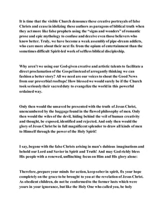It is time that the visible Church denounce these creative portrayals of false
Christs and ceasein idolizing these authors as paragons of biblical truth when
they actmore like false prophets using the “signs and wonders” ofromantic
prose and epic mythology to confuse and deceive even those believers who
know better. Truly, we have become a weak assemblyof pipe-dream addicts,
who care more about their next fix from the opium of entertainment than the
sometimes difficult Spirit-led work of selfless biblical discipleship.
Why aren’t we using our God-given creative and artistic talents to facilitate a
direct proclamation of the Gospelinsteadof arrogantly thinking we can
fashion a better story? All we need are our voices to shout the Good News
from our proverbial rooftops! How blessedwe would surely be if the Church
took seriouslytheir sacredduty to evangelize the world in this powerful
ordained way.
Only then would the unsaved be presented with the truth of Jesus Christ,
unencumbered by the baggagefound in the flawed philosophy of men. Only
then would the wiles of the devil, hiding behind the veil of human creativity
and thought, be exposed, identified and rejected. And only then would the
glory of Jesus Christ be in full magnificent splendor to draw all kinds of men
to Himself through the powerof the Holy Spirit!
I say, begone with the false Christs arising in man’s dubious imaginations and
behold our Lord and Savior in Spirit and Truth! And may God richly bless
His people with a renewed, unflinching focus on Him and His glory alone:
Therefore, prepare your minds for action, keepsoberin spirit, fix your hope
completely on the grace to be brought to you at the revelation of Jesus Christ.
As obedient children, do not be conformedto the former lusts which were
yours in your ignorance, but like the Holy One who called you, be holy
 