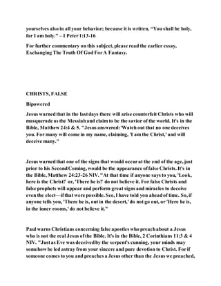 yourselves also in all your behavior; because it is written, “You shall be holy,
for I am holy.” – I Peter1:13-16
For further commentary on this subject, please read the earlier essay,
Exchanging The Truth Of God ForA Fantasy.
CHRISTS, FALSE
Bipowered
Jesus warnedthat in the lastdays there will arise counterfeit Christs who will
masquerade as the Messiahand claim to be the savior of the world. It's in the
Bible, Matthew 24:4 & 5. "Jesus answered:'Watch out that no one deceives
you. For many will come in my name, claiming, 'I am the Christ,' and will
deceive many."
Jesus warnedthat one of the signs that would occurat the end of the age, just
prior to his SecondComing, would be the appearance offalse Christs. It's in
the Bible, Matthew 24:23-26 NIV. "At that time if anyone says to you, 'Look,
here is the Christ!' or, 'There he is!' do not believe it. For false Christs and
false prophets will appear and perform great signs and miracles to deceive
even the elect—ifthat were possible. See, I have told you aheadof time. So, if
anyone tells you, 'There he is, out in the desert,'do not go out, or 'Here he is,
in the inner rooms,'do not believe it."
Paul warns Christians concerning false apostles who preachabout a Jesus
who is not the real Jesus ofthe Bible. It's in the Bible, 2 Corinthians 11:3 & 4
NIV. "Justas Eve was deceivedby the serpent's cunning, your minds may
somehow be led astray from your sincere and pure devotion to Christ. Forif
someone comes to you and preaches a Jesus other than the Jesus we preached,
 
