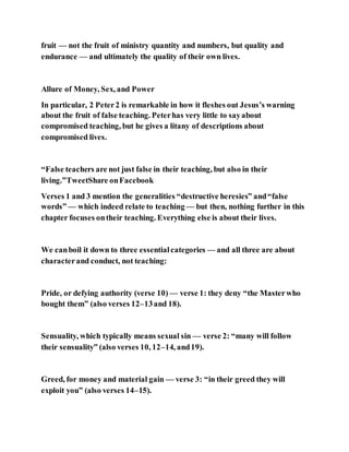 fruit — not the fruit of ministry quantity and numbers, but quality and
endurance — and ultimately the quality of their own lives.
Allure of Money, Sex, and Power
In particular, 2 Peter2 is remarkable in how it fleshes out Jesus’s warning
about the fruit of false teaching. Peterhas very little to sayabout
compromised teaching, but he gives a litany of descriptions about
compromised lives.
“False teachers are not just false in their teaching, but also in their
living.”TweetShare onFacebook
Verses 1 and 3 mention the generalities “destructive heresies” and“false
words” — which indeed relate to teaching — but then, nothing further in this
chapter focuses ontheir teaching. Everything else is about their lives.
We canboil it down to three essentialcategories — and all three are about
characterand conduct, not teaching:
Pride, or defying authority (verse 10) — verse 1: they deny “the Masterwho
bought them” (also verses 12–13and 18).
Sensuality, which typically means sexual sin — verse 2: “many will follow
their sensuality” (also verses 10, 12–14, and19).
Greed, for money and material gain — verse 3: “in their greed they will
exploit you” (also verses 14–15).
 