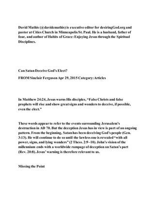 David Mathis (@davidcmathis) is executive editor for desiringGod.org and
pastor at Cities Church in Minneapolis/St. Paul. He is a husband, father of
four, and author of Habits of Grace:Enjoying Jesus through the Spiritual
Disciplines.
Can SatanDeceive God’s Elect?
FROM Sinclair FergusonApr 29, 2015 Category:Articles
In Matthew 24:24, Jesus warns His disciples, “FalseChrists and false
prophets will rise and show greatsigns and wonders to deceive, if possible,
even the elect.”
These words appearto refer to the events surrounding Jerusalem’s
destruction in AD 70. But the deception Jesus has in view is part of an ongoing
pattern. From the beginning, Satanhas been deceiving God’s people (Gen.
3:13). He will continue to do so until the lawless one is revealed“with all
power, signs, and lying wonders” (2 Thess. 2:9–10). John’s vision of the
millennium ends with a worldwide rampage of deception on Satan’s part
(Rev. 20:8). Jesus’warning is therefore relevant to us.
Missing the Point
 